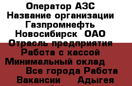 Оператор АЗС › Название организации ­ Газпромнефть - Новосибирск, ОАО › Отрасль предприятия ­ Работа с кассой › Минимальный оклад ­ 19 000 - Все города Работа » Вакансии   . Адыгея респ.,Адыгейск г.